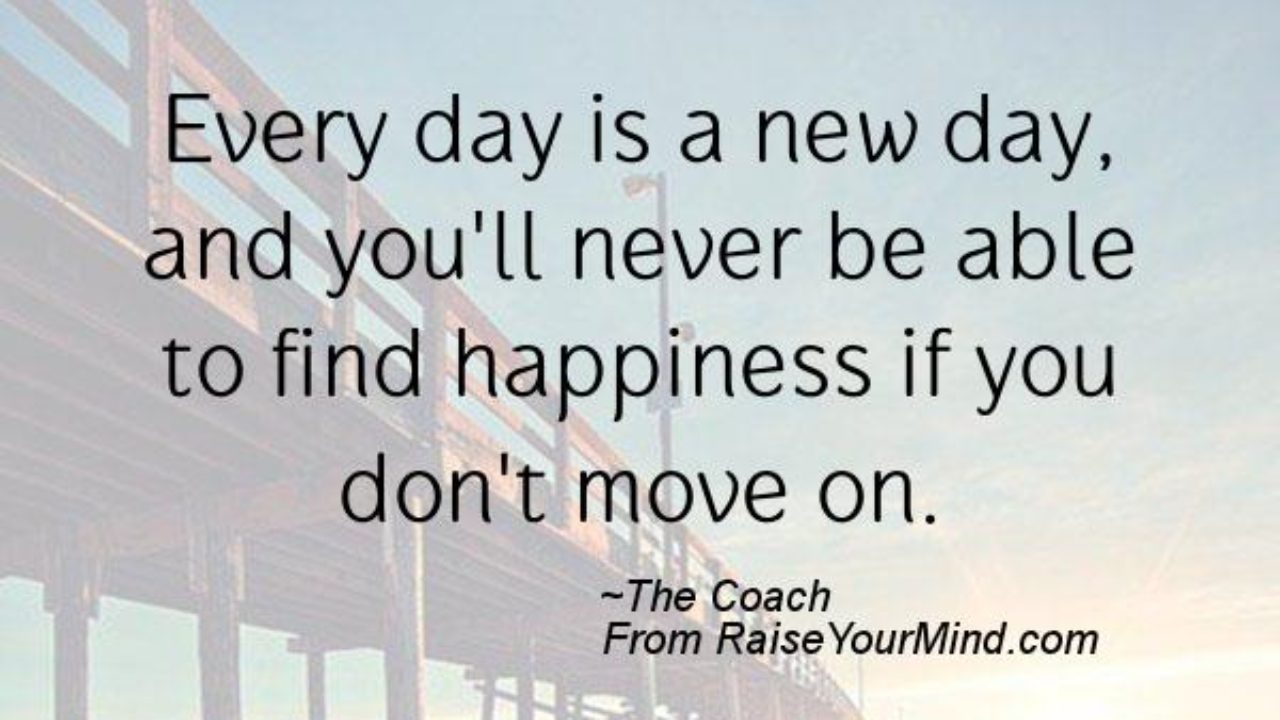 Happiness Quotes Every Day Is A New Day And You Ll Never Be Able To Find Happiness If You Don T Move On Raise Your Mind Happiness Quotes Every Day Is A New Day And You Ll Never Be Able To Find Happiness If You Don T Move On Raise Your Mind